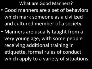 What are Good Manners?
• Good manners are a set of behaviors
which mark someone as a civilized
and cultured member of a society.
• Manners are usually taught from a
very young age, with some people
receiving additional training in
etiquette, formal rules of conduct
which apply to a variety of situations.
 