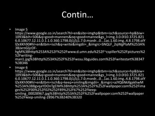 Contin…
• Image 5
https://www.google.co.in/search?hl=en&site=imghp&tbm=isch&source=hp&biw=
1093&bih=506&q=good+manners&oq=good+manne&gs_l=img.3.0.0l10.3725.821
6.0.10677.12.11.0.1.1.0.360.1798.0j1j5j1.7.0.msedr...0...1ac.1.60.img..4.8.1798.olY
lZeXKh90#hl=en&tbm=isch&q=write&imgdii=_&imgrc=SNQLF_2qWgPlaM%253A%
3BJxrnGljcOF-
hgM%3Bhttp%253A%252F%252Fwww.d.umn.edu%252F~cspiller%252Fpictures%2
52Fwriting-
man1.jpg%3Bhttp%253A%252F%252Fwssu.libguides.com%252Fwritestart%3B347
%3B346
• Image 6
https://www.google.co.in/search?hl=en&site=imghp&tbm=isch&source=hp&biw=
1093&bih=506&q=good+manners&oq=good+manne&gs_l=img.3.0.0l10.3725.821
6.0.10677.12.11.0.1.1.0.360.1798.0j1j5j1.7.0.msedr...0...1ac.1.60.img..4.8.1798.olY
lZeXKh90#hl=en&tbm=isch&q=keep+smiling&imgdii=_&imgrc=aJYQ6NkXgakhwM
%253A%3B8gvqaYDOnTgElM%3Bhttp%253A%252F%252Fwallpoper.com%252Fima
ges%252F00%252F02%252F89%252F67%252Fkeep-
smiling_00028967.jpg%3Bhttp%253A%252F%252Fwallpoper.com%252Fwallpaper
%252Fkeep-smiling-28967%3B240%3B320
 