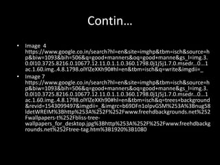 Contin…
• Image 4
https://www.google.co.in/search?hl=en&site=imghp&tbm=isch&source=h
p&biw=1093&bih=506&q=good+manners&oq=good+manne&gs_l=img.3.
0.0l10.3725.8216.0.10677.12.11.0.1.1.0.360.1798.0j1j5j1.7.0.msedr...0...1
ac.1.60.img..4.8.1798.olYlZeXKh90#hl=en&tbm=isch&q=write&imgdii=_
• Image 7
https://www.google.co.in/search?hl=en&site=imghp&tbm=isch&source=h
p&biw=1093&bih=506&q=good+manners&oq=good+manne&gs_l=img.3.
0.0l10.3725.8216.0.10677.12.11.0.1.1.0.360.1798.0j1j5j1.7.0.msedr...0...1
ac.1.60.img..4.8.1798.olYlZeXKh90#hl=en&tbm=isch&q=trees+background
&revid=1543099497&imgdii=_&imgrc=b69DFn1olpvGSM%253A%3Bnug58
ldetWREIM%3Bhttp%253A%252F%252Fwww.freehdbackgrounds.net%252
Fwallpapers-t%252Fbliss-tree-
wallpapers_for_desktop.jpg%3Bhttp%253A%252F%252Fwww.freehdbackg
rounds.net%252Ftree-tag.htm%3B1920%3B1080
 