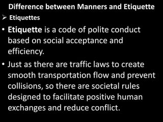 Difference between Manners and Etiquette
 Etiquettes
• Etiquette is a code of polite conduct
based on social acceptance and
efficiency.
• Just as there are traffic laws to create
smooth transportation flow and prevent
collisions, so there are societal rules
designed to facilitate positive human
exchanges and reduce conflict.
 