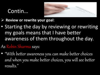 Review or rewrite your goal:
• Starting the day by reviewing or rewriting
my goals means that I have better
awareness of them throughout the day.
As Robin Sharma says:
• “With better awareness you can make better choices
and when you make better choices, you will see better
results.”
Contin…
 