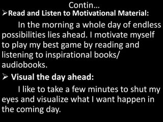Read and Listen to Motivational Material:
In the morning a whole day of endless
possibilities lies ahead. I motivate myself
to play my best game by reading and
listening to inspirational books/
audiobooks.
 Visual the day ahead:
I like to take a few minutes to shut my
eyes and visualize what I want happen in
the coming day.
Contin…
 