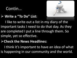  Write a “To Do” List:
I like to write out a list in my diary of the
important tasks I need to do that day. As they
are completed I put a line through them. So
simple, yet so effective.
Check the News Headlines:
I think it’s important to have an idea of what
is happening in our community and the world.
Contin…
 