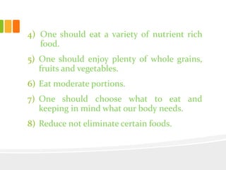 4) One should eat a variety of nutrient rich
food.
5) One should enjoy plenty of whole grains,
fruits and vegetables.
6) Eat moderate portions.
7) One should choose what to eat and
keeping in mind what our body needs.
8) Reduce not eliminate certain foods.
 
