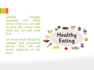 9)Make changes
gradually and think
about what you can add
to your diet rather than
what you can take away
first.
10) Every meal should be
enjoyed and consumed
slowly. This will aid
better digestion of the
food.
 
