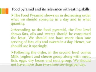 Food pyramid and its relevance with eating skills.
The Food Pyramid shows us in decreasing order
what we should consume in a day and in what
quantity.
According to the food pyramid, the first level
shows fats, oils and sweets should be consumed
the least. We should not have more than one
serving of fats, oils and sweets in a day. Hence, we
should use it sparingly.
Following the order, in the second level comes
Milk, yoghurt and cheese group along with meat,
fish, eggs, dry beans and nuts group. We should
not have more than two-three servings per day.
 
