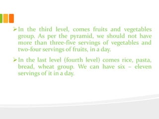 In the third level, comes fruits and vegetables
group. As per the pyramid, we should not have
more than three-five servings of vegetables and
two-four servings of fruits, in a day.
In the last level (fourth level) comes rice, pasta,
bread, wheat group. We can have six – eleven
servings of it in a day.
 