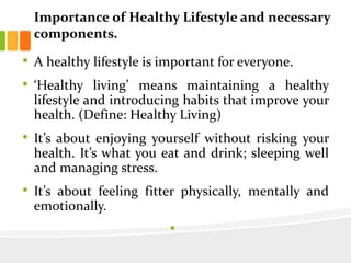 Importance of Healthy Lifestyle and necessary
components.
• A healthy lifestyle is important for everyone.
• ‘Healthy living’ means maintaining a healthy
lifestyle and introducing habits that improve your
health. (Define: Healthy Living)
• It’s about enjoying yourself without risking your
health. It’s what you eat and drink; sleeping well
and managing stress.
• It’s about feeling fitter physically, mentally and
emotionally.
•
 
