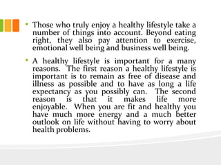 • Those who truly enjoy a healthy lifestyle take a
number of things into account. Beyond eating
right, they also pay attention to exercise,
emotional well being and business well being.
• A healthy lifestyle is important for a many
reasons. The first reason a healthy lifestyle is
important is to remain as free of disease and
illness as possible and to have as long a life
expectancy as you possibly can. The second
reason is that it makes life more
enjoyable. When you are fit and healthy you
have much more energy and a much better
outlook on life without having to worry about
health problems.
 