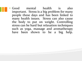 • Good mental health is also
important. Stress is a big problem for many
people these days and has been linked to
many health issues. Stress can also cause
the body to put on weight. Controlling
stress can be hard but relaxation techniques
such as yoga, massage and aromatherapy
have been shown to be a big help.
 