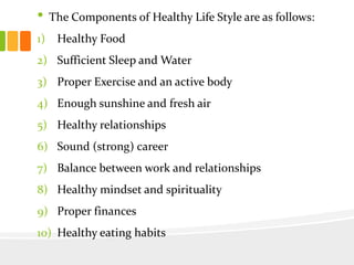 • The Components of Healthy Life Style are as follows:
1) Healthy Food
2) Sufficient Sleep and Water
3) Proper Exercise and an active body
4) Enough sunshine and fresh air
5) Healthy relationships
6) Sound (strong) career
7) Balance between work and relationships
8) Healthy mindset and spirituality
9) Proper finances
10) Healthy eating habits
 