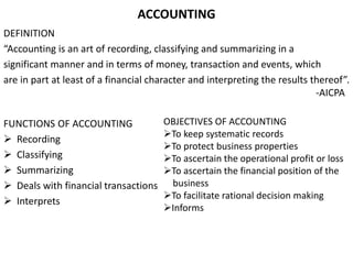 ACCOUNTING
DEFINITION
“Accounting is an art of recording, classifying and summarizing in a
significant manner and in terms of money, transaction and events, which
are in part at least of a financial character and interpreting the results thereof”.
-AICPA
FUNCTIONS OF ACCOUNTING
 Recording
 Classifying
 Summarizing
 Deals with financial transactions
 Interprets
OBJECTIVES OF ACCOUNTING
To keep systematic records
To protect business properties
To ascertain the operational profit or loss
To ascertain the financial position of the
business
To facilitate rational decision making
Informs
 