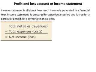 Profit and loss account or income statement
Income statement is all about how much income is generated in a financial
Year. Income statement is prepared for a particular period and is true for a
particular period, let’s say for a financial year.
 