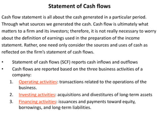 Statement of Cash flows
Cash flow statement is all about the cash generated in a particular period.
Through what sources we generated the cash. Cash flow is ultimately what
matters to a firm and its investors; therefore, it is not really necessary to worry
about the definition of earnings used in the preparation of the income
statement. Rather, one need only consider the sources and uses of cash as
reflected on the firm’s statement of cash flows.
• Statement of cash flows (SCF) reports cash inflows and outflows
• Cash flows are reported based on the three business activities of a
company:
1. Operating activities: transactions related to the operations of the
business.
2. Investing activities: acquisitions and divestitures of long-term assets
3. Financing activities: issuances and payments toward equity,
borrowings, and long-term liabilities.
 