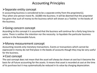 Accounting Principles
Separate entity concept
In accounting business is considered to be a separate entity from the proprietor[s].
Thus when one person invest Rs. 10,000 into business. It will be deemed that the proprietor
has given that such of money to the business which will shown as a ‘liability’ in the books of
the business.
Going concern concept
According to this concept it is assumed that the business will continue for a fairly long time to
come. There is neither the intention nor the necessity to liquidate the particular business
venture in the foreseeable future.
Money measurement concept
Accounting records only monetary transactions. Events or transactions which cannot be
expressed in money do not find place in the books of accounts though they may be very useful
for the business.
Cost concept
The cost concept does not mean that the asset will always be shown at cost but it become the
basis for all future accounting for the assets. It means that asset is recorded at cost at the time
of its purchase but it may systematically be reduced in its value by charging depreciation.
 