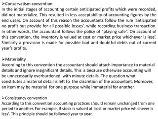 Conservatism convention
In the initial stages of accounting certain anticipated profits which were recorded,
did not materialize. This resulted in less acceptability of accounting figures by the
end users. On account of this reason the accountants follow the rule ‘anticipated
no profit but provide for all possible losses’, while recording business transaction.
In other words, the accountant follows the policy of “playing safe”. On account of
this convention, the inventory is valued at cost or market price whichever is less’.
Similarly a provision is made for possible bad and doubtful debts out of current
year’s profits.
Materiality
According to this convention the accountant should attach importance to material
details and ignore insignificant details. This is because otherwise accounting will
be unnecessarily overburdened with minute details. The question what
constitutes a material detail is left to the discretion of the accountant. Moreover,
an item may be material for one purpose while immaterial for another.
Consistency convention
According to this convention accounting practices should remain unchanged from one
period to another. For example, if stock is valued at ‘cost or market price whichever is
less’. This principle should be followed year to year.
 