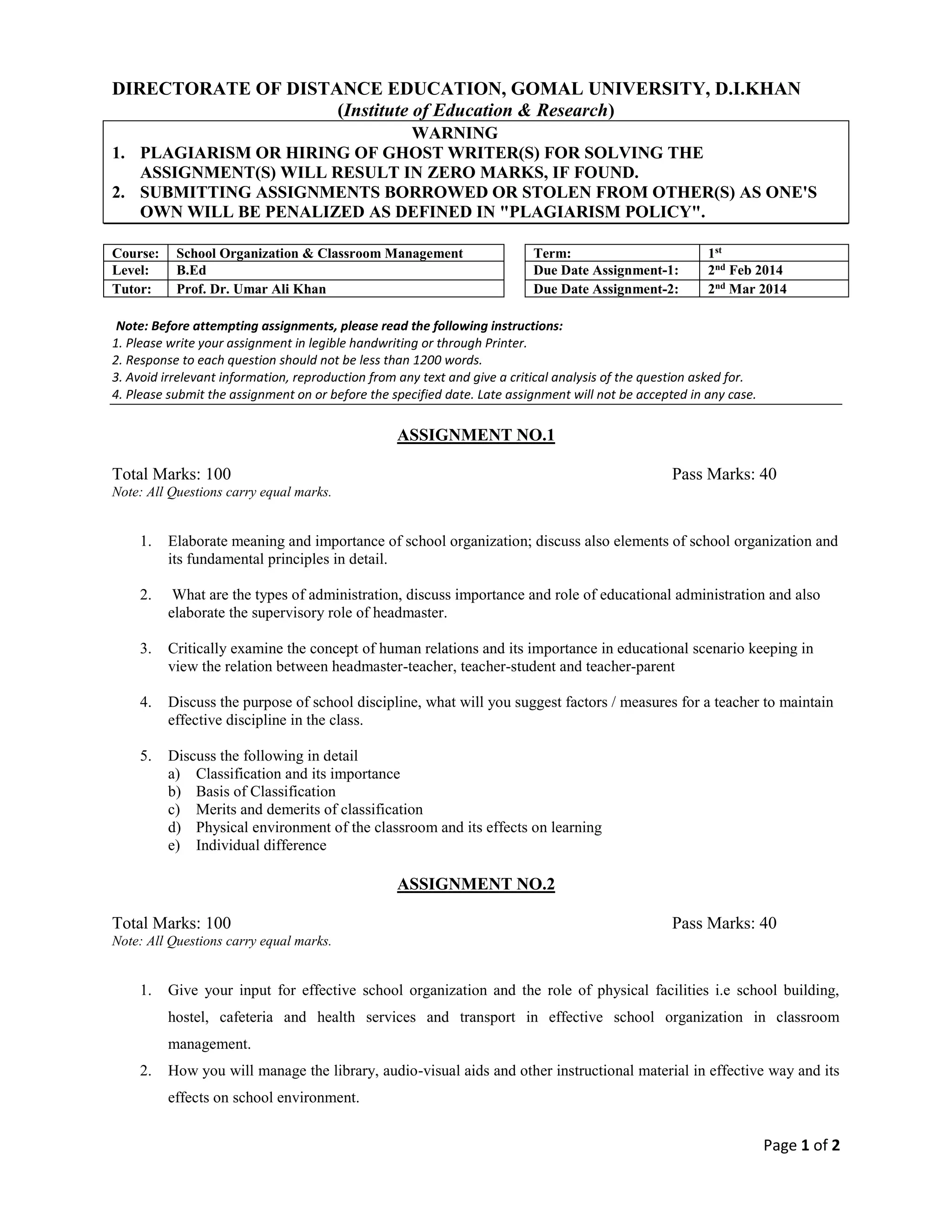 DIRECTORATE OF DISTANCE EDUCATION, GOMAL UNIVERSITY, D.I.KHAN
(Institute of Education & Research)
WARNING
1. PLAGIARISM OR HIRING OF GHOST WRITER(S) FORSOLVING THE
ASSIGNMENT(S) WILL RESULT IN ZERO MARKS, IF FOUND.
2. SUBMITTING ASSIGNMENTS BORROWED OR STOLENFROM OTHER(S) AS ONE'S
OWN WILL BE PENALIZED AS DEFINED IN "PLAGIARISM POLICY".
Course: Teaching of English Term: 1st
Level: B.Ed Due Date Assignment-1: 2nd
Feb 2014
Tutor: Mr. Shehla Sheikh Due Date Assignment-2: 2nd
Mar 2014
Note: Before attempting assignments, please read the following instructions:
1. Please write your assignment in legible handwriting or through Printer.
2. Response to each question should not be less than 1200 words.
3. Avoid irrelevant information, reproduction from any text and give a critical analysis of the question asked for.
4. Please submit the assignment on or before the specified date. Late assignment will not be accepted in any case.
ASSIGNMENT NO.1
Total Marks: 100 Pass Marks:40
Note: All Questions carry equal marks.
1. Discuss the exact position of English in Pakistan?
2. a) Discuss the problems of Bilingualism and its implication in our country?
b) What are their solutions?
3. Mention the names of language teaching methodologies? Moreover explain the
grammar translation method in detail?
4. What is the procedure of using Direct Method?
5. Explain the listening and reading skills in details?
ASSIGNMENT NO.2
Total Marks: 100 Pass Marks:40
Note: All Questions carry equal marks.
1. What are the essentials of a good writing?
2. What is the importance of visual aids in English teaching? List any three visual aids
available in classroom and state how each can be best put to use.
3. What do you understand by assessment? Explain summative and formative
assessment.
4. Explain the steps of lesson planning in details?
5. Mention the important aspects of English vocabulary in details?