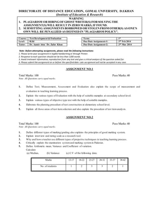 DIRECTORATE OF DISTANCE EDUCATION, GOMAL UNIVERSITY, D.I.KHAN
(Institute of Education & Research)
WARNING
1. PLAGIARISM OR HIRING OF GHOST WRITER(S) FORSOLVING THE
ASSIGNMENT(S) WILL RESULT IN ZERO MARKS, IF FOUND.
2. SUBMITTING ASSIGNMENTS BORROWED OR STOLENFROM OTHER(S) AS ONE'S
OWN WILL BE PENALIZED AS DEFINED IN "PLAGIARISM POLICY".
Course: Test Development & Evaluation Term: 1st
Level: B.Ed Due Date Assignment-1: 2nd
Feb 2014
Tutor: Dr. Aamir Atta/ Dr. Zafar Khan Due Date Assignment-2: 2nd
Mar 2014
Note: Before attempting assignments, please read the following instructions:
1. Please write your assignment in legible handwriting or through Printer.
2. Response to each question should not be less than 1200 words.
3. Avoid irrelevant information, reproduction from any text and give a critical analysis of the question asked for.
4. Please submit the assignment on or before the specified date. Late assignment will not be accepted in any case.
ASSIGNMENT NO.1
Total Marks: 100 Pass Marks:40
Note: All Questions carry equal marks.
1. Define Test; Measurement, Assessment and Evaluation also explain the scope of measurement and
evaluation in teaching learning process.
2. Explain the various types of Evaluation with the help of suitable examples at secondary school level.
3. Explain various types of objective type test with the help of suitable examples.
4. Elaborate the planning procedure of test construction at elementary school level.
5. Explain all those areas of test itemselection and also explain the procedure of test itemanalysis.
ASSIGNMENT NO.2
Total Marks: 100 Pass Marks:40
Note: All Questions carry equal marks.
1. Define different types of marking/grading also explains the principles of good marking system.
2. Explain interview and rating scale as a research tool.
3. Why and how a teacher use different types of projective techniques in teaching learning process.
4. Critically explain the examination systemand marking systemin Pakistan.
5. Define Arithmetic mean, Variance and Coefficient of variation.
Calculate
(a) Median, (b) Variance (c) C.V of the following data:
Marks 13-17 18-22 23-27 28-32 33-37 38-42
No. of students 1 2 3 3 2 1
 