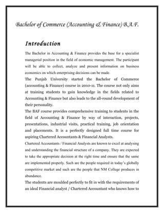 Bachelor of Commerce (Accounting & Finance) B.A.F.
Introduction
The Bachelor in Accounting & Finance provides the base for a specialist
managerial position in the field of economic management. The participant
will be able to collect, analyze and present information on business
economics on which enterprising decisions can be made.
The Punjab University started the Bachelor of Commerce
(accounting & Finance) course in 2010-11. The course not only aims
at training students to gain knowledge in the fields related to
Accounting & Finance but also leads to the all-round development of
their personality.
The BAF course provides comprehensive training to students in the
field of Accounting & Finance by way of interaction, projects,
presentations, industrial visits, practical training, job orientation
and placements. It is a perfectly designed full time course for
aspiring Chartered Accountants & Financial Analysts.
Chartered Accountants / Financial Analysts are known to excel at analysing
and understanding the financial structure of a company. They are expected
to take the appropriate decision at the right time and ensure that the same
are implemented properly. Such are the people required in today’s globally
competitive market and such are the people that NM College produces in
abundance.
The students are moulded perfectly to fit in with the requirements of
an ideal Financial analyst / Chartered Accountant who knows how to
 