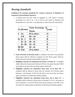 Passing Standards
Guidelines for passing standards for various semesters of Bachelor of
Commerce (Accounting & Finance):
1. A student must get 40% marks in aggregate i.e. 40% marks in Internal
Assessment (i.e. 40% of 40 = 16) as well as 40% marks in Semester End
Examination (i.e. 40% of 60 = 24) separately, in order to pass the examination.
No Division
Total Percentage of
Marks
Grade
I I-I 65 or above O
I-II 60 -- 64 A
II II – I 55 – 59 B
II – II 50 – 54 C
II - III 45 – 49 D
III III 40 – 44 E
IV Fail 39 or below F
2. Carry forward of internal mark: A candidate who fails in any particular
theory paper shall be allowed to reappear for that theory paper. However,
his/her internal evaluation marks shall be carried over.
3. Eligibility criterion for admission from Sem. I to Sem. II - A candidate
shall be allowed to keep terms for Semester II if he / she passes Semester I OR if
he/she fails in not more than two theory papers of Semester .
4. Eligibility criterion for admission from Sem. II to Sem. III - A
candidate shall be allowed to keep terms for Semester III if he/she passes
Semester I and Semester II OR if he/she fails in not more than two theory
papers of Semester I and Semester II taken together.
5. Eligibility criterion for admission from Sem. III to Sem. IV - A
candidate shall be allowed to keep terms for Semester IV if he / she passes in
each of Semester I, II and III OR if he/she passes Semester I and fails in not
more than two subjects papers of Semester II and Semester III taken together.
 