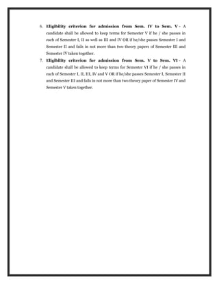 6. Eligibility criterion for admission from Sem. IV to Sem. V - A
candidate shall be allowed to keep terms for Semester V if he / she passes in
each of Semester I, II as well as III and IV OR if he/she passes Semester I and
Semester II and fails in not more than two theory papers of Semester III and
Semester IV taken together.
7. Eligibility criterion for admission from Sem. V to Sem. VI - A
candidate shall be allowed to keep terms for Semester VI if he / she passes in
each of Semester I, II, III, IV and V OR if he/she passes Semester I, Semester II
and Semester III and fails in not more than two theory paper of Semester IV and
Semester V taken together.
 