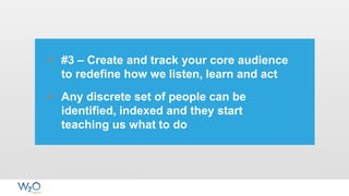 • #3 – Create and track your core audience
to redefine how we listen, learn and act
• Any discrete set of people can be
identified, indexed and they start
teaching us what to do
 