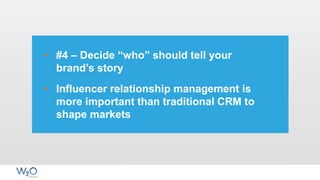 • #4 – Decide “who” should tell your
brand’s story
• Influencer relationship management is
more important than traditional CRM to
shape markets
 