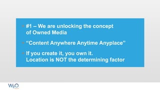 • #1 – We are unlocking the concept
of Owned Media
• “Content Anywhere Anytime Anyplace”
• If you create it, you own it.
Location is NOT the determining factor
 