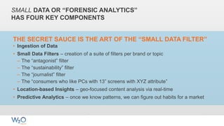 SMALL DATA OR “FORENSIC ANALYTICS”
HAS FOUR KEY COMPONENTS
THE SECRET SAUCE IS THE ART OF THE “SMALL DATA FILTER”
• Ingestion of Data
• Small Data Filters – creation of a suite of filters per brand or topic
– The “antagonist” filter
– The “sustainability” filter
– The “journalist” filter
– The “consumers who like PCs with 13” screens with XYZ attribute”
• Location-based Insights – geo-focused content analysis via real-time
• Predictive Analytics – once we know patterns, we can figure out habits for a market
 
