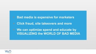 • Bad media is expensive for marketers
• Click fraud, site takeovers and more
• We can optimize spend and educate by
VISUALIZING the WORLD OF BAD MEDIA
 
