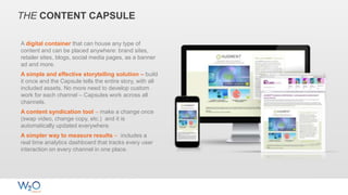 THE CONTENT CAPSULE
A digital container that can house any type of
content and can be placed anywhere: brand sites,
retailer sites, blogs, social media pages, as a banner
ad and more.
A simple and effective storytelling solution – build
it once and the Capsule tells the entire story, with all
included assets. No more need to develop custom
work for each channel – Capsules work across all
channels.
A content syndication tool – make a change once
(swap video, change copy, etc.) and it is
automatically updated everywhere.
A simpler way to measure results – includes a
real time analytics dashboard that tracks every user
interaction on every channel in one place.
 