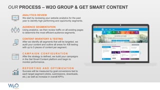 OUR PROCESS – W2O GROUP & GET SMART CONTENT
ANALYTICS REVIEW
We start by reviewing your website analytics for the past
year to identify high performing and opportunity segments.
AUDIENCE SEGMENTATION
Using analytics, we then review traffic on all existing pages
to determine the most efficient audience segments.
CONTENT INVENTORY & TESTING
After we identify all segments that will be targeted, we
audit your content and outline all areas for A/B testing
with up to 5 pieces of content per segment.
R E P O R T I N G A N D O P T I M I Z A T I O N
Success will be measured by goal conversions tied to
each target segment (clicks, submissions, downloads,
etc.) as well as increase in overall KPI’s.
C A M P A I G N C O N F I G U R A T I O N
After the strategy is defined, we build your campaigns
in the Get Smart Content platform and begin to
monitor performance.
 