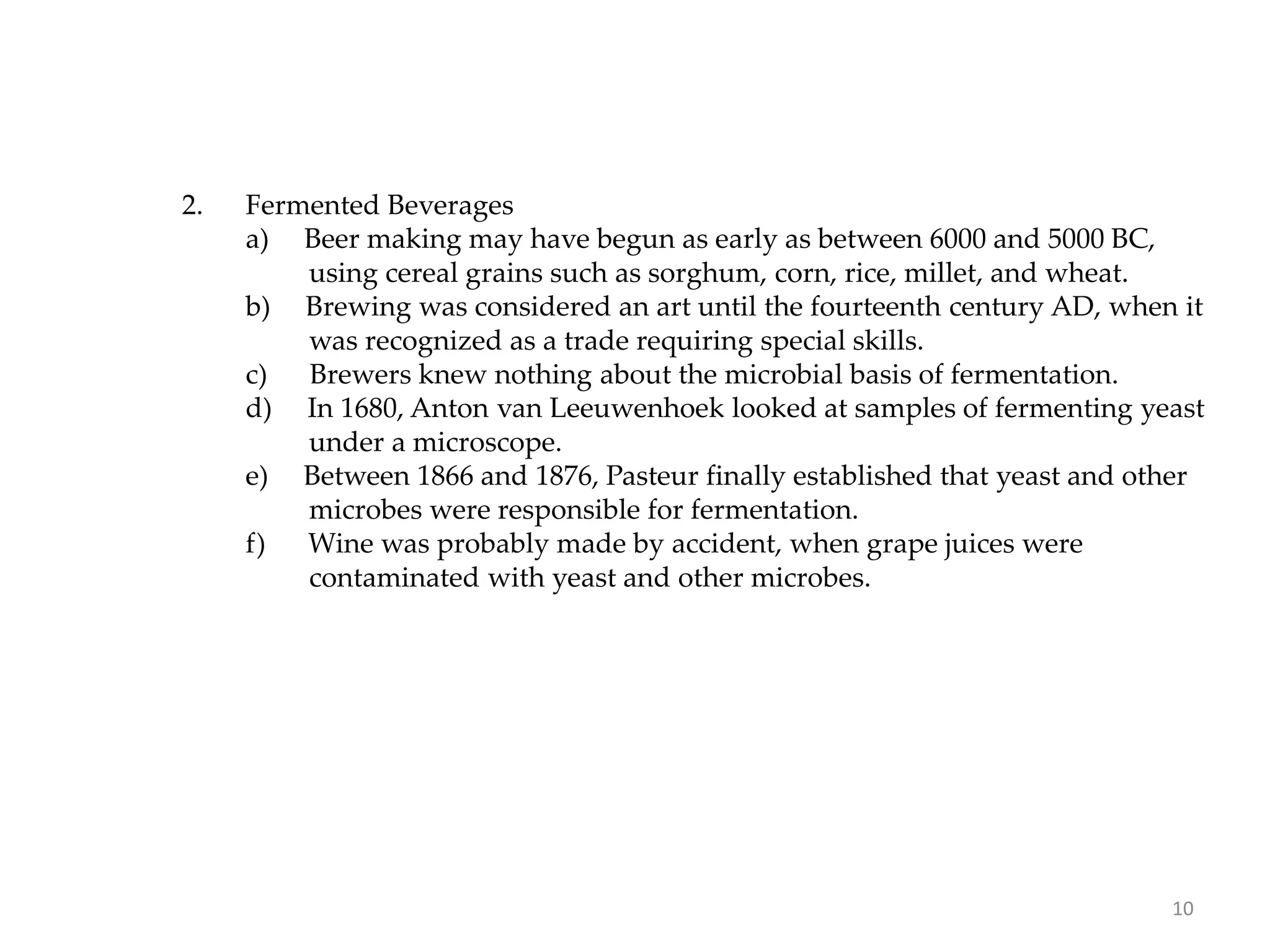 2. Fermented Beverages
a) Beer making may have begun as early as between 6000 and 5000 BC,
using cereal grains such as sorghum, corn, rice, millet, and wheat.
b) Brewing was considered an art until the fourteenth century AD, when it
was recognized as a trade requiring special skills.
c) Brewers knew nothing about the microbial basis of fermentation.
d) In 1680, Anton van Leeuwenhoek looked at samples of fermenting yeast
under a microscope.
e) Between 1866 and 1876, Pasteur finally established that yeast and other
microbes were responsible for fermentation.
f) Wine was probably made by accident, when grape juices were
contaminated with yeast and other microbes.
10
 