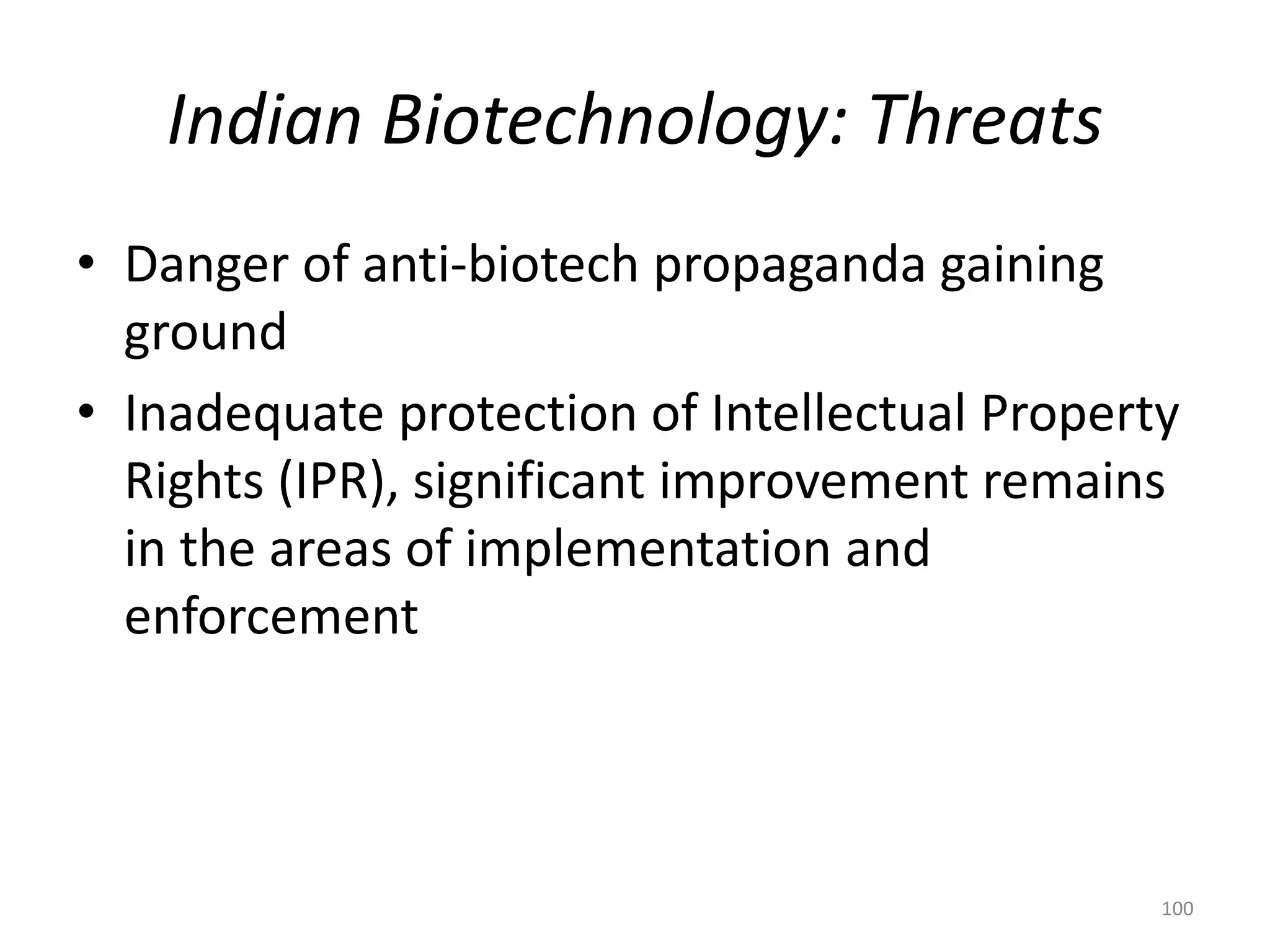 Indian Biotechnology: Threats
• Danger of anti-biotech propaganda gaining
ground
• Inadequate protection of Intellectual Property
Rights (IPR), significant improvement remains
in the areas of implementation and
enforcement
100
 
