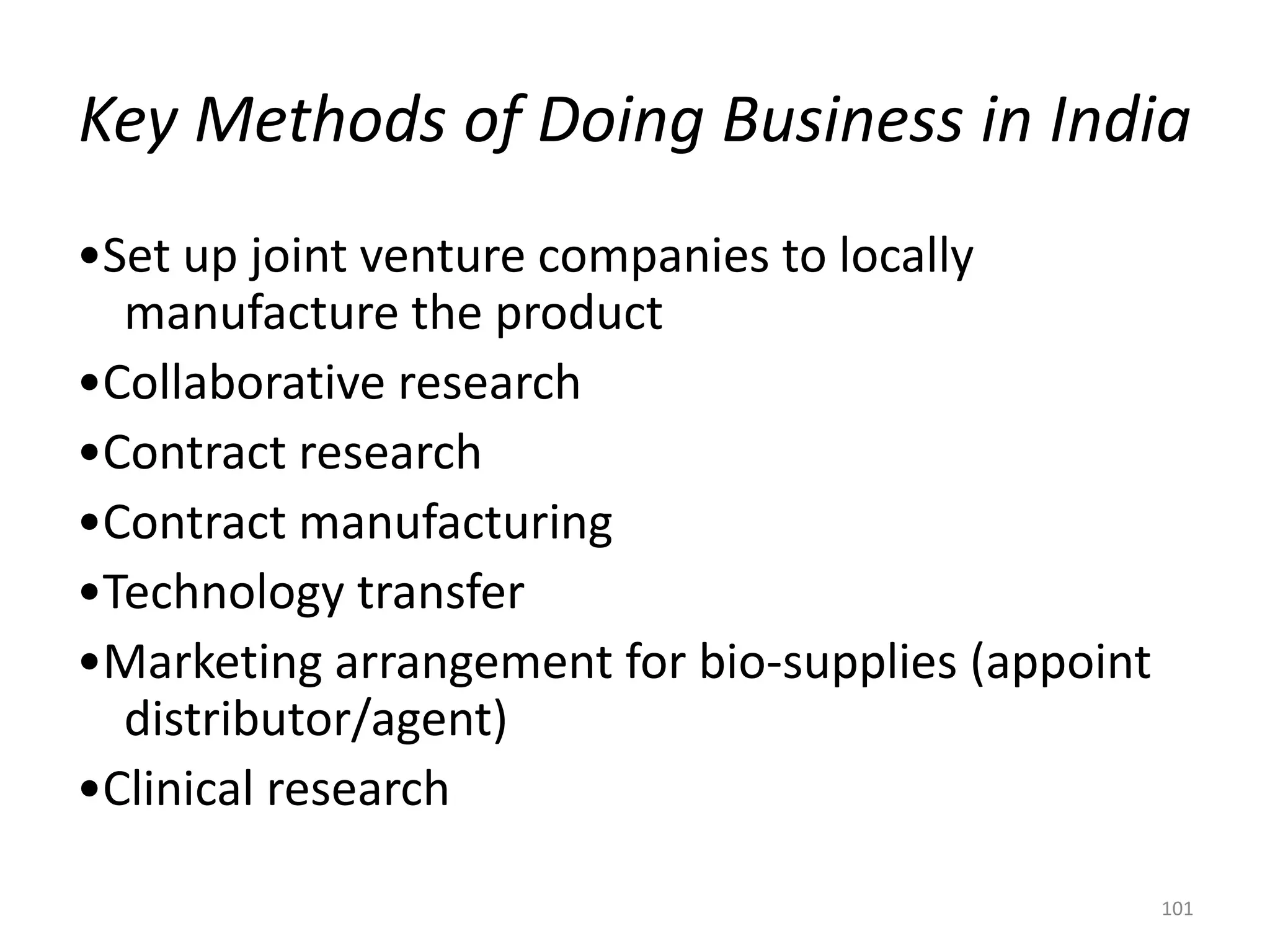 Key Methods of Doing Business in India
•Set up joint venture companies to locally
manufacture the product
•Collaborative research
•Contract research
•Contract manufacturing
•Technology transfer
•Marketing arrangement for bio-supplies (appoint
distributor/agent)
•Clinical research
101
 