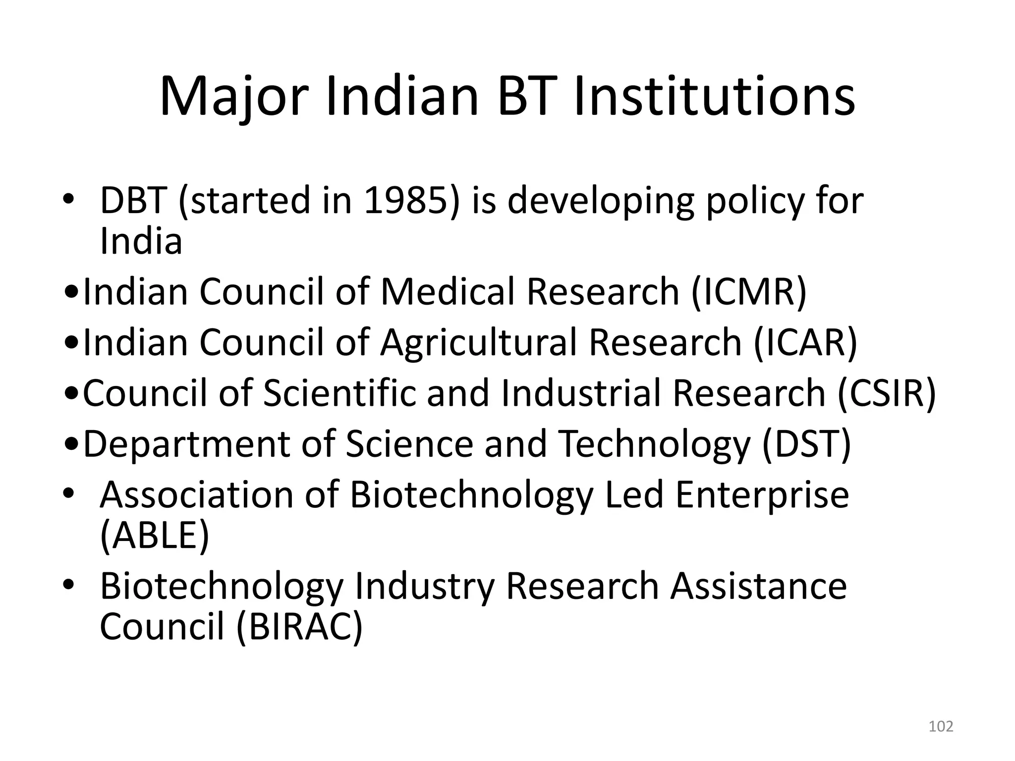 Major Indian BT Institutions
• DBT (started in 1985) is developing policy for
India
•Indian Council of Medical Research (ICMR)
•Indian Council of Agricultural Research (ICAR)
•Council of Scientific and Industrial Research (CSIR)
•Department of Science and Technology (DST)
• Association of Biotechnology Led Enterprise
(ABLE)
• Biotechnology Industry Research Assistance
Council (BIRAC)
102
 