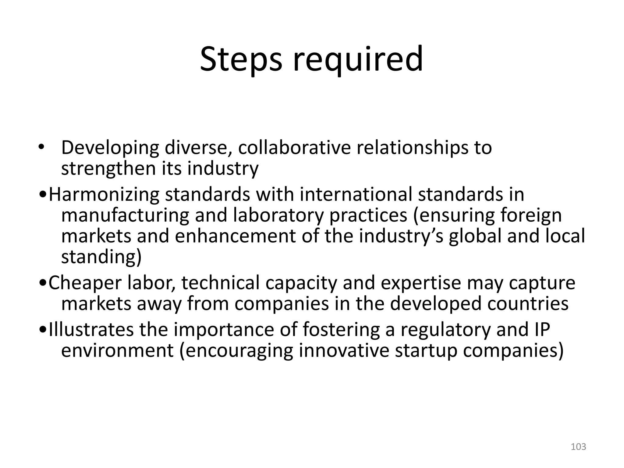 Steps required
• Developing diverse, collaborative relationships to
strengthen its industry
•Harmonizing standards with international standards in
manufacturing and laboratory practices (ensuring foreign
markets and enhancement of the industry’s global and local
standing)
•Cheaper labor, technical capacity and expertise may capture
markets away from companies in the developed countries
•Illustrates the importance of fostering a regulatory and IP
environment (encouraging innovative startup companies)
103
 
