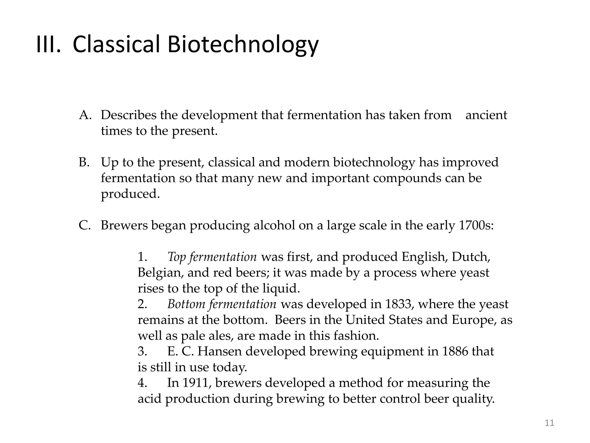 III. Classical Biotechnology
A. Describes the development that fermentation has taken from ancient
times to the present.
B. Up to the present, classical and modern biotechnology has improved
fermentation so that many new and important compounds can be
produced.
C. Brewers began producing alcohol on a large scale in the early 1700s:
1. Top fermentation was first, and produced English, Dutch,
Belgian, and red beers; it was made by a process where yeast
rises to the top of the liquid.
2. Bottom fermentation was developed in 1833, where the yeast
remains at the bottom. Beers in the United States and Europe, as
well as pale ales, are made in this fashion.
3. E. C. Hansen developed brewing equipment in 1886 that
is still in use today.
4. In 1911, brewers developed a method for measuring the
acid production during brewing to better control beer quality.
11
 