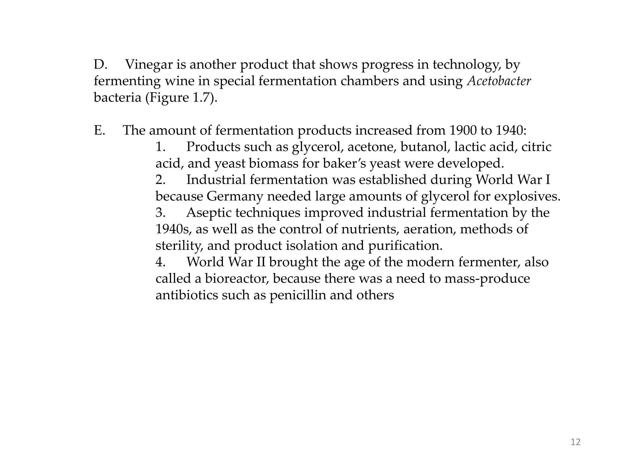 D. Vinegar is another product that shows progress in technology, by
fermenting wine in special fermentation chambers and using Acetobacter
bacteria (Figure 1.7).
E. The amount of fermentation products increased from 1900 to 1940:
1. Products such as glycerol, acetone, butanol, lactic acid, citric
acid, and yeast biomass for baker’s yeast were developed.
2. Industrial fermentation was established during World War I
because Germany needed large amounts of glycerol for explosives.
3. Aseptic techniques improved industrial fermentation by the
1940s, as well as the control of nutrients, aeration, methods of
sterility, and product isolation and purification.
4. World War II brought the age of the modern fermenter, also
called a bioreactor, because there was a need to mass-produce
antibiotics such as penicillin and others
12
 