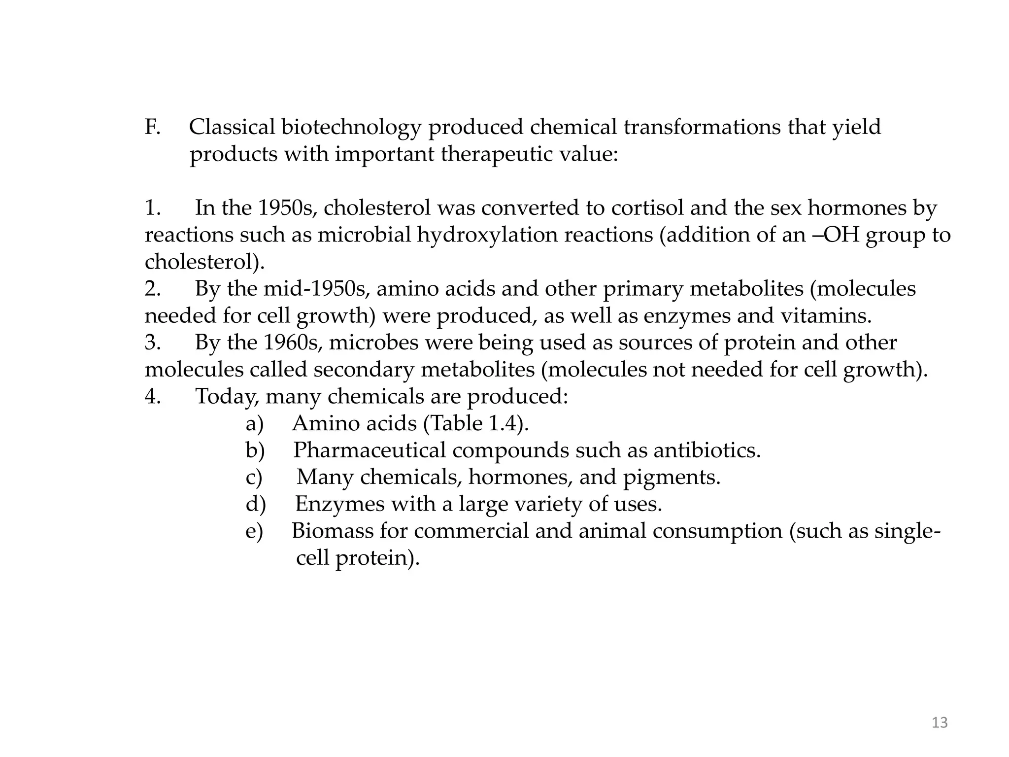 F. Classical biotechnology produced chemical transformations that yield
products with important therapeutic value:
1. In the 1950s, cholesterol was converted to cortisol and the sex hormones by
reactions such as microbial hydroxylation reactions (addition of an –OH group to
cholesterol).
2. By the mid-1950s, amino acids and other primary metabolites (molecules
needed for cell growth) were produced, as well as enzymes and vitamins.
3. By the 1960s, microbes were being used as sources of protein and other
molecules called secondary metabolites (molecules not needed for cell growth).
4. Today, many chemicals are produced:
a) Amino acids (Table 1.4).
b) Pharmaceutical compounds such as antibiotics.
c) Many chemicals, hormones, and pigments.
d) Enzymes with a large variety of uses.
e) Biomass for commercial and animal consumption (such as single-
cell protein).
13
 