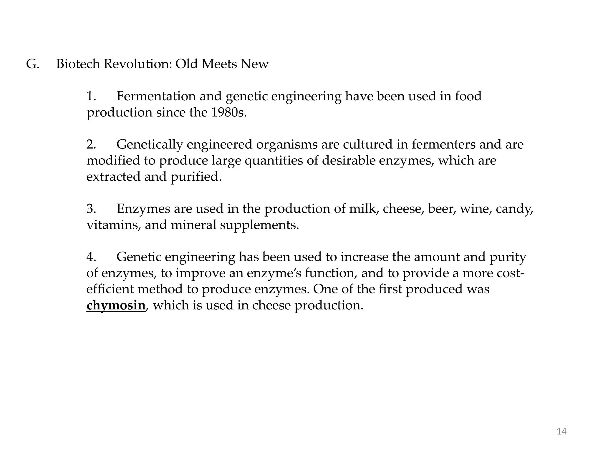 G. Biotech Revolution: Old Meets New
1. Fermentation and genetic engineering have been used in food
production since the 1980s.
2. Genetically engineered organisms are cultured in fermenters and are
modified to produce large quantities of desirable enzymes, which are
extracted and purified.
3. Enzymes are used in the production of milk, cheese, beer, wine, candy,
vitamins, and mineral supplements.
4. Genetic engineering has been used to increase the amount and purity
of enzymes, to improve an enzyme’s function, and to provide a more cost-
efficient method to produce enzymes. One of the first produced was
chymosin, which is used in cheese production.
14
 
