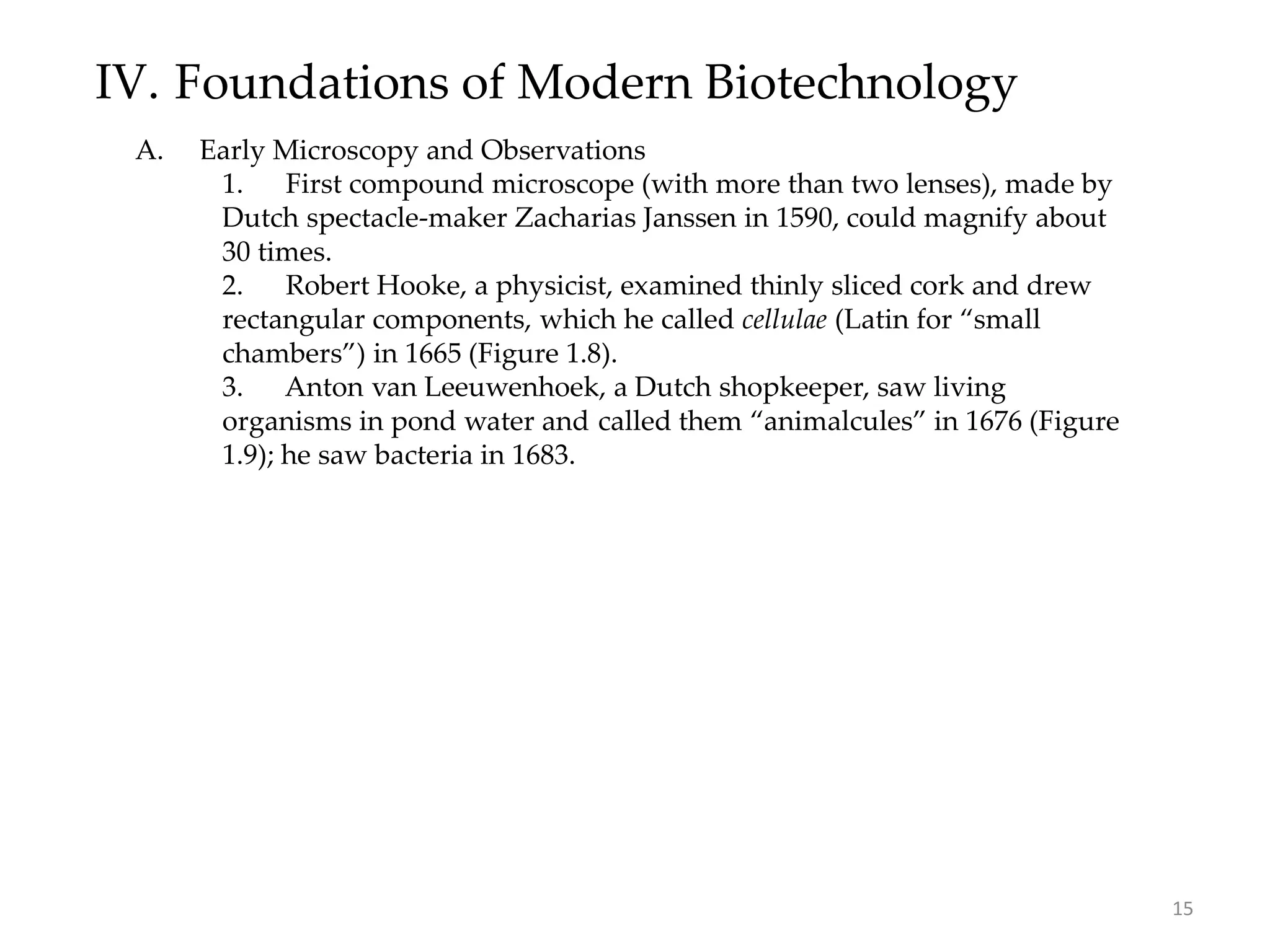 IV. Foundations of Modern Biotechnology
A. Early Microscopy and Observations
1. First compound microscope (with more than two lenses), made by
Dutch spectacle-maker Zacharias Janssen in 1590, could magnify about
30 times.
2. Robert Hooke, a physicist, examined thinly sliced cork and drew
rectangular components, which he called cellulae (Latin for “small
chambers”) in 1665 (Figure 1.8).
3. Anton van Leeuwenhoek, a Dutch shopkeeper, saw living
organisms in pond water and called them “animalcules” in 1676 (Figure
1.9); he saw bacteria in 1683.
15
 