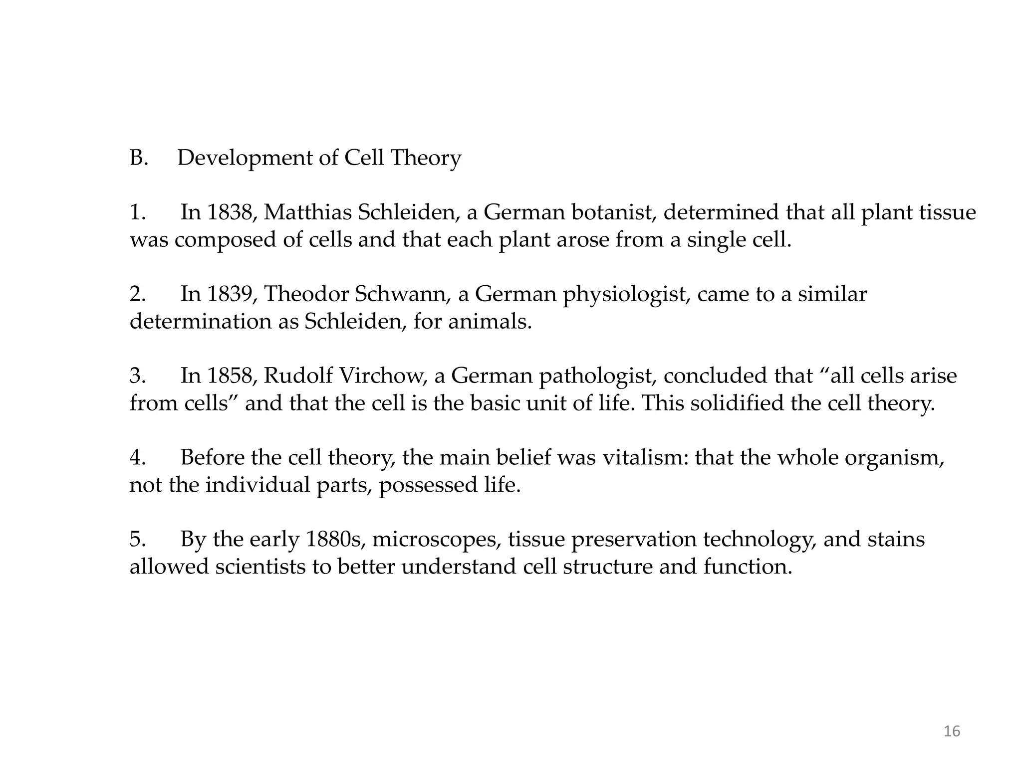B. Development of Cell Theory
1. In 1838, Matthias Schleiden, a German botanist, determined that all plant tissue
was composed of cells and that each plant arose from a single cell.
2. In 1839, Theodor Schwann, a German physiologist, came to a similar
determination as Schleiden, for animals.
3. In 1858, Rudolf Virchow, a German pathologist, concluded that “all cells arise
from cells” and that the cell is the basic unit of life. This solidified the cell theory.
4. Before the cell theory, the main belief was vitalism: that the whole organism,
not the individual parts, possessed life.
5. By the early 1880s, microscopes, tissue preservation technology, and stains
allowed scientists to better understand cell structure and function.
16
 