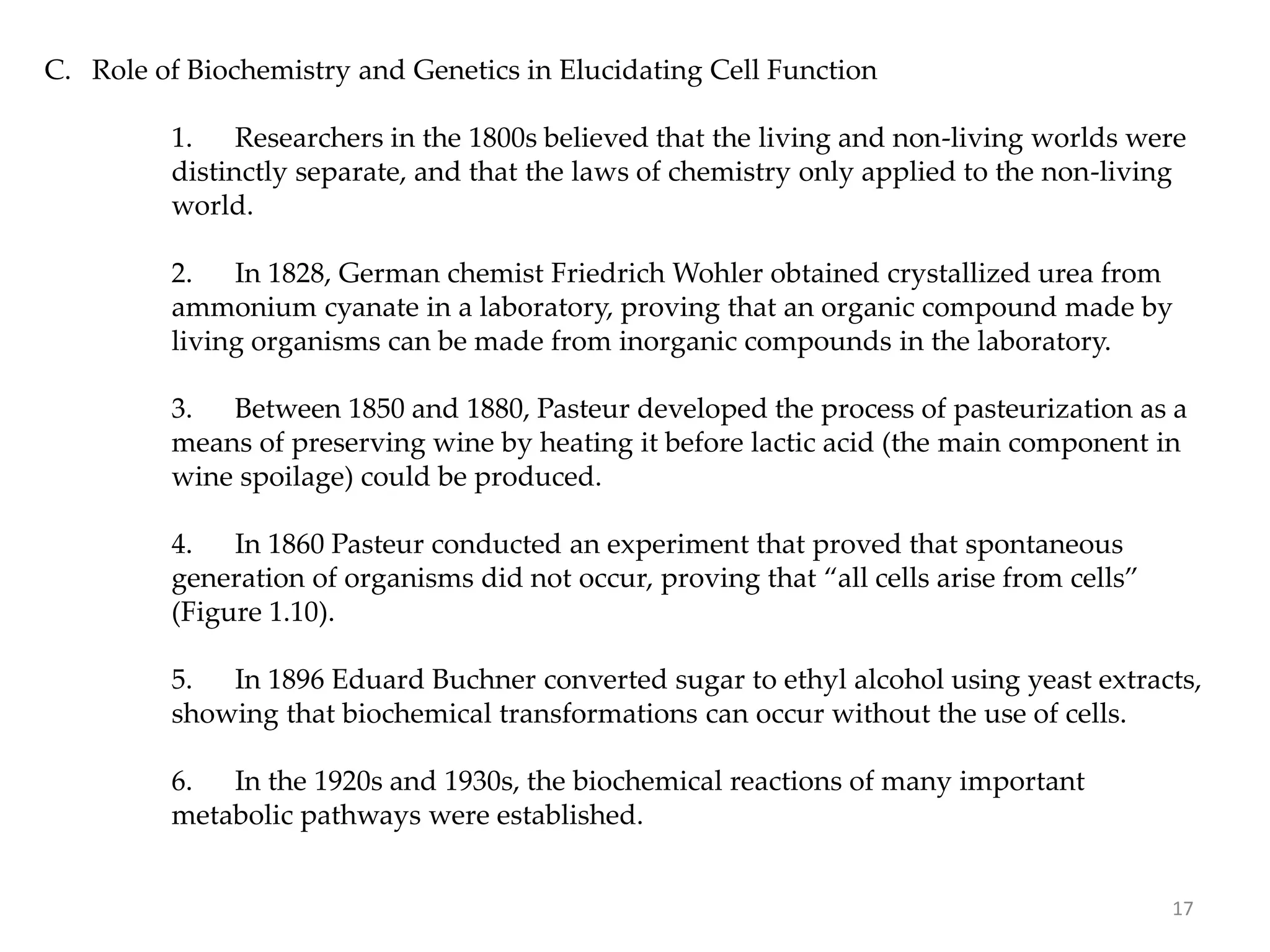 C. Role of Biochemistry and Genetics in Elucidating Cell Function
1. Researchers in the 1800s believed that the living and non-living worlds were
distinctly separate, and that the laws of chemistry only applied to the non-living
world.
2. In 1828, German chemist Friedrich Wohler obtained crystallized urea from
ammonium cyanate in a laboratory, proving that an organic compound made by
living organisms can be made from inorganic compounds in the laboratory.
3. Between 1850 and 1880, Pasteur developed the process of pasteurization as a
means of preserving wine by heating it before lactic acid (the main component in
wine spoilage) could be produced.
4. In 1860 Pasteur conducted an experiment that proved that spontaneous
generation of organisms did not occur, proving that “all cells arise from cells”
(Figure 1.10).
5. In 1896 Eduard Buchner converted sugar to ethyl alcohol using yeast extracts,
showing that biochemical transformations can occur without the use of cells.
6. In the 1920s and 1930s, the biochemical reactions of many important
metabolic pathways were established.
17
 