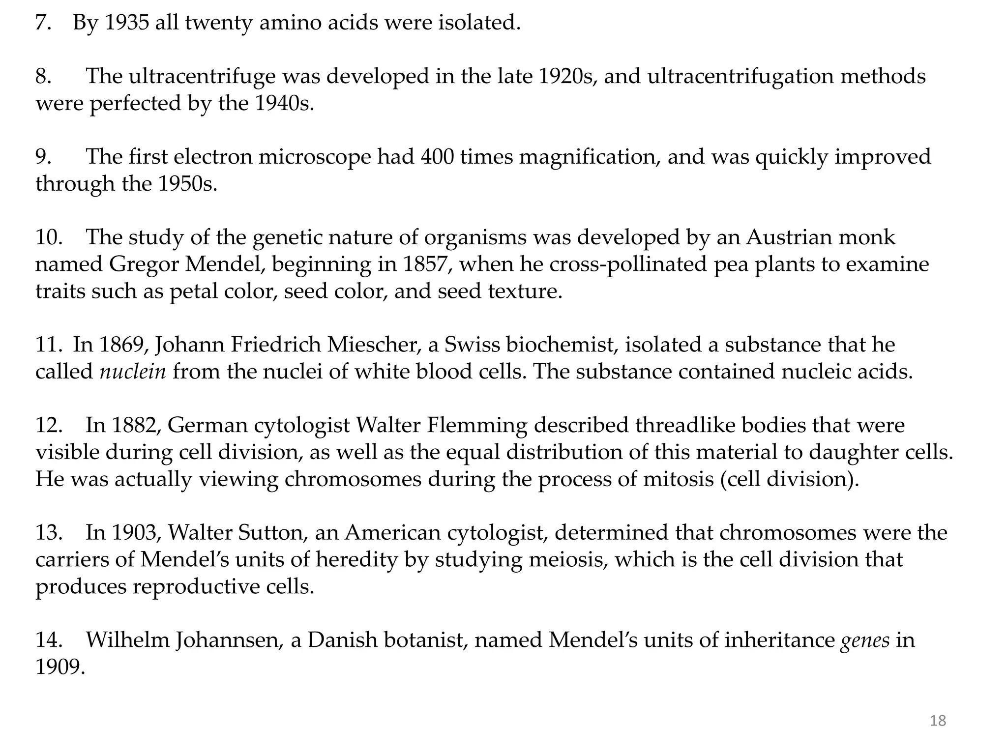 7. By 1935 all twenty amino acids were isolated.
8. The ultracentrifuge was developed in the late 1920s, and ultracentrifugation methods
were perfected by the 1940s.
9. The first electron microscope had 400 times magnification, and was quickly improved
through the 1950s.
10. The study of the genetic nature of organisms was developed by an Austrian monk
named Gregor Mendel, beginning in 1857, when he cross-pollinated pea plants to examine
traits such as petal color, seed color, and seed texture.
11. In 1869, Johann Friedrich Miescher, a Swiss biochemist, isolated a substance that he
called nuclein from the nuclei of white blood cells. The substance contained nucleic acids.
12. In 1882, German cytologist Walter Flemming described threadlike bodies that were
visible during cell division, as well as the equal distribution of this material to daughter cells.
He was actually viewing chromosomes during the process of mitosis (cell division).
13. In 1903, Walter Sutton, an American cytologist, determined that chromosomes were the
carriers of Mendel’s units of heredity by studying meiosis, which is the cell division that
produces reproductive cells.
14. Wilhelm Johannsen, a Danish botanist, named Mendel’s units of inheritance genes in
1909.
18
 