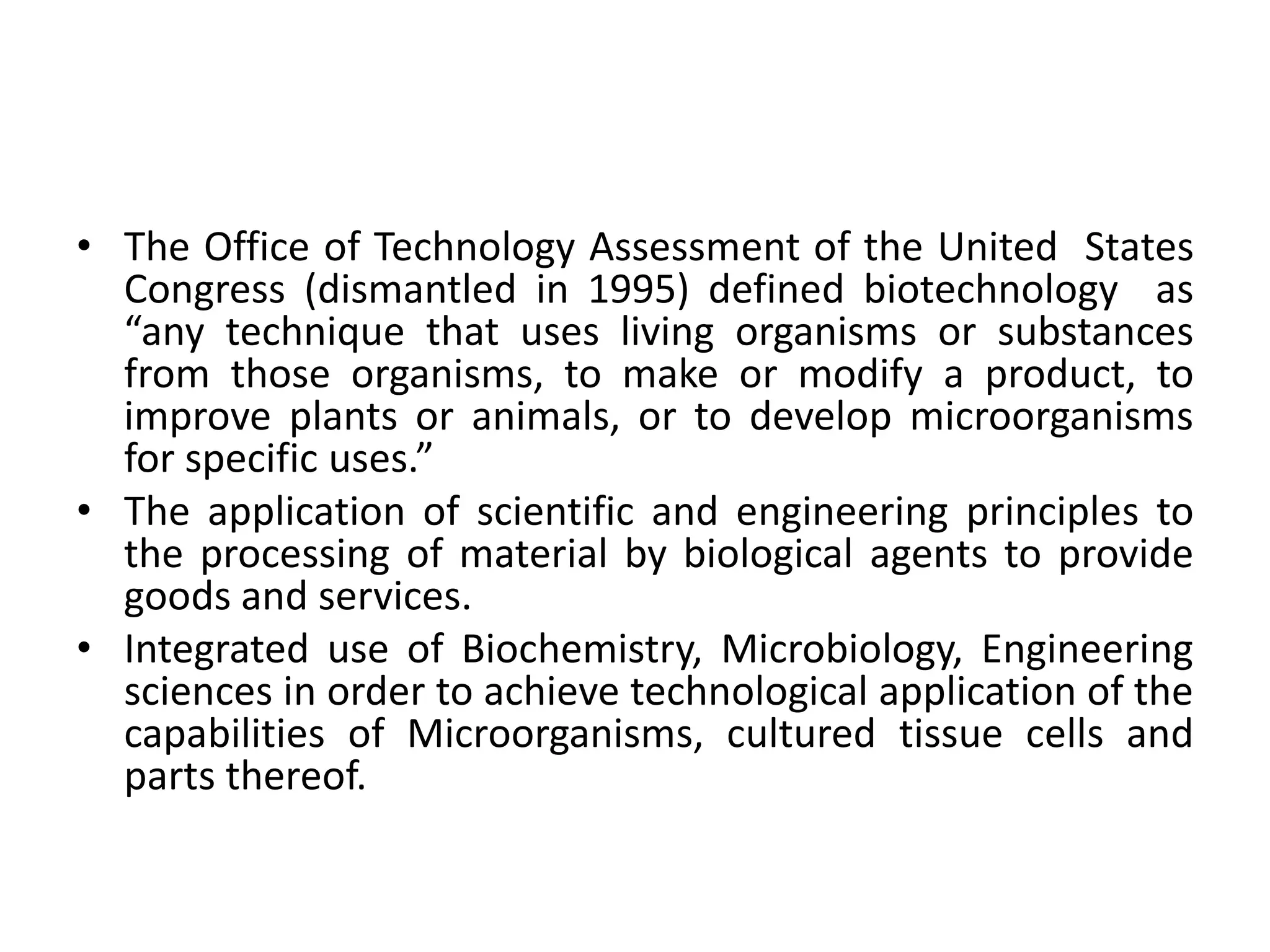 • The Office of Technology Assessment of the United States
Congress (dismantled in 1995) defined biotechnology as
“any technique that uses living organisms or substances
from those organisms, to make or modify a product, to
improve plants or animals, or to develop microorganisms
for specific uses.”
• The application of scientific and engineering principles to
the processing of material by biological agents to provide
goods and services.
• Integrated use of Biochemistry, Microbiology, Engineering
sciences in order to achieve technological application of the
capabilities of Microorganisms, cultured tissue cells and
parts thereof.
 