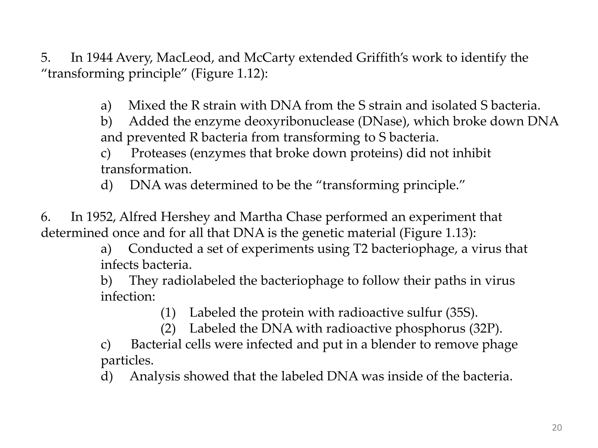 5. In 1944 Avery, MacLeod, and McCarty extended Griffith’s work to identify the
“transforming principle” (Figure 1.12):
a) Mixed the R strain with DNA from the S strain and isolated S bacteria.
b) Added the enzyme deoxyribonuclease (DNase), which broke down DNA
and prevented R bacteria from transforming to S bacteria.
c) Proteases (enzymes that broke down proteins) did not inhibit
transformation.
d) DNA was determined to be the “transforming principle.”
6. In 1952, Alfred Hershey and Martha Chase performed an experiment that
determined once and for all that DNA is the genetic material (Figure 1.13):
a) Conducted a set of experiments using T2 bacteriophage, a virus that
infects bacteria.
b) They radiolabeled the bacteriophage to follow their paths in virus
infection:
(1) Labeled the protein with radioactive sulfur (35S).
(2) Labeled the DNA with radioactive phosphorus (32P).
c) Bacterial cells were infected and put in a blender to remove phage
particles.
d) Analysis showed that the labeled DNA was inside of the bacteria.
20
 