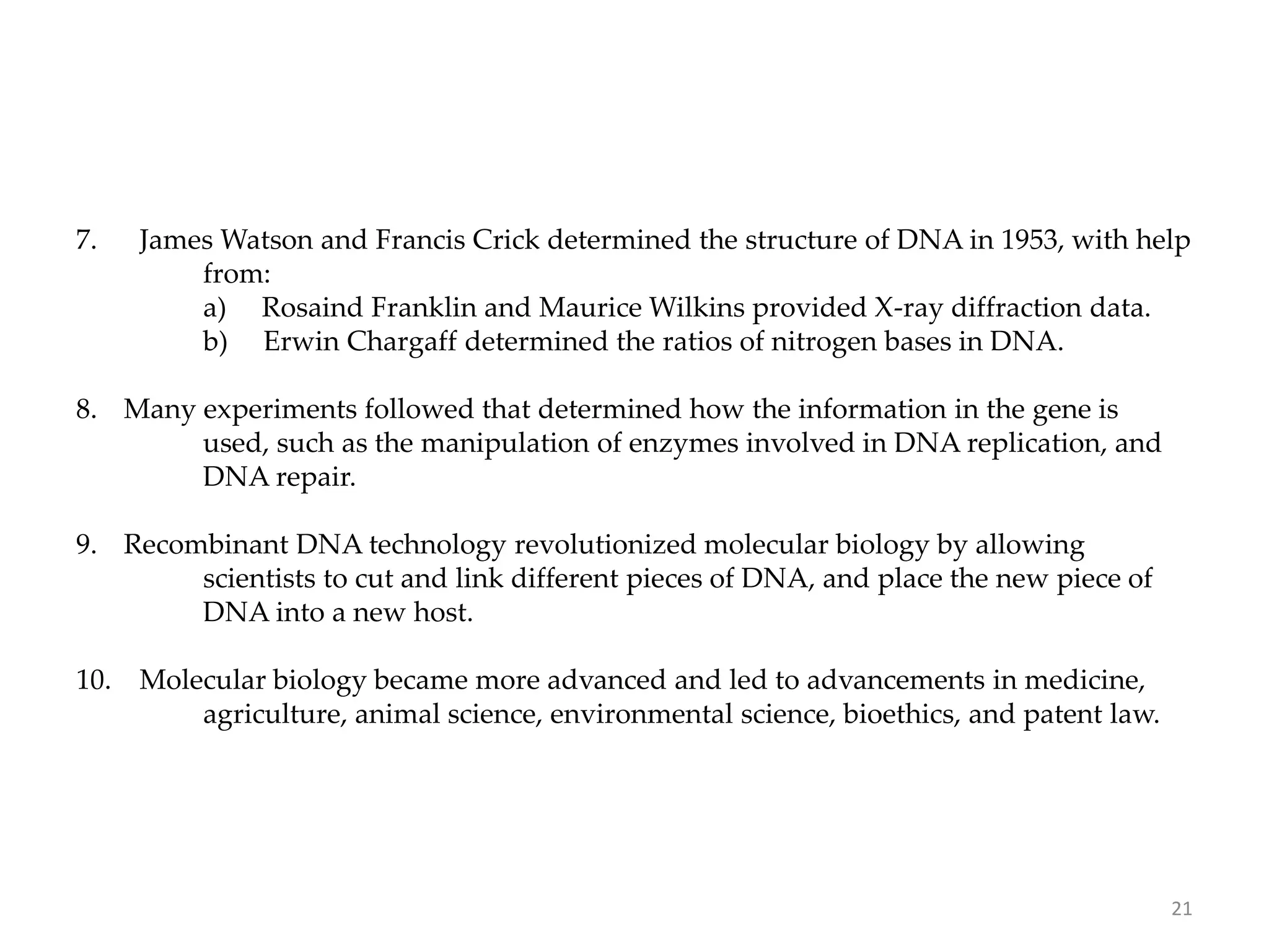 7. James Watson and Francis Crick determined the structure of DNA in 1953, with help
from:
a) Rosaind Franklin and Maurice Wilkins provided X-ray diffraction data.
b) Erwin Chargaff determined the ratios of nitrogen bases in DNA.
8. Many experiments followed that determined how the information in the gene is
used, such as the manipulation of enzymes involved in DNA replication, and
DNA repair.
9. Recombinant DNA technology revolutionized molecular biology by allowing
scientists to cut and link different pieces of DNA, and place the new piece of
DNA into a new host.
10. Molecular biology became more advanced and led to advancements in medicine,
agriculture, animal science, environmental science, bioethics, and patent law.
21
 