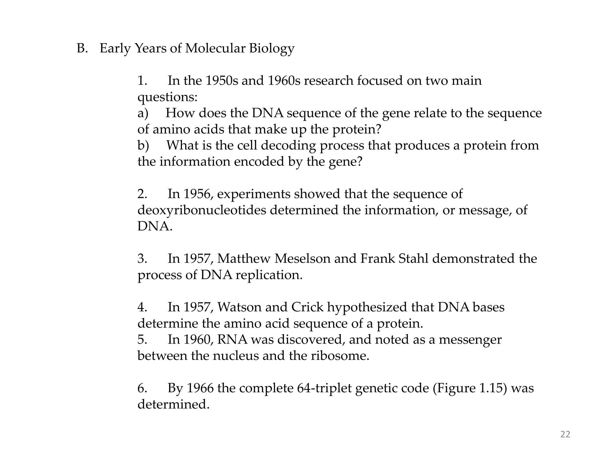 B. Early Years of Molecular Biology
1. In the 1950s and 1960s research focused on two main
questions:
a) How does the DNA sequence of the gene relate to the sequence
of amino acids that make up the protein?
b) What is the cell decoding process that produces a protein from
the information encoded by the gene?
2. In 1956, experiments showed that the sequence of
deoxyribonucleotides determined the information, or message, of
DNA.
3. In 1957, Matthew Meselson and Frank Stahl demonstrated the
process of DNA replication.
4. In 1957, Watson and Crick hypothesized that DNA bases
determine the amino acid sequence of a protein.
5. In 1960, RNA was discovered, and noted as a messenger
between the nucleus and the ribosome.
6. By 1966 the complete 64-triplet genetic code (Figure 1.15) was
determined.
22
 