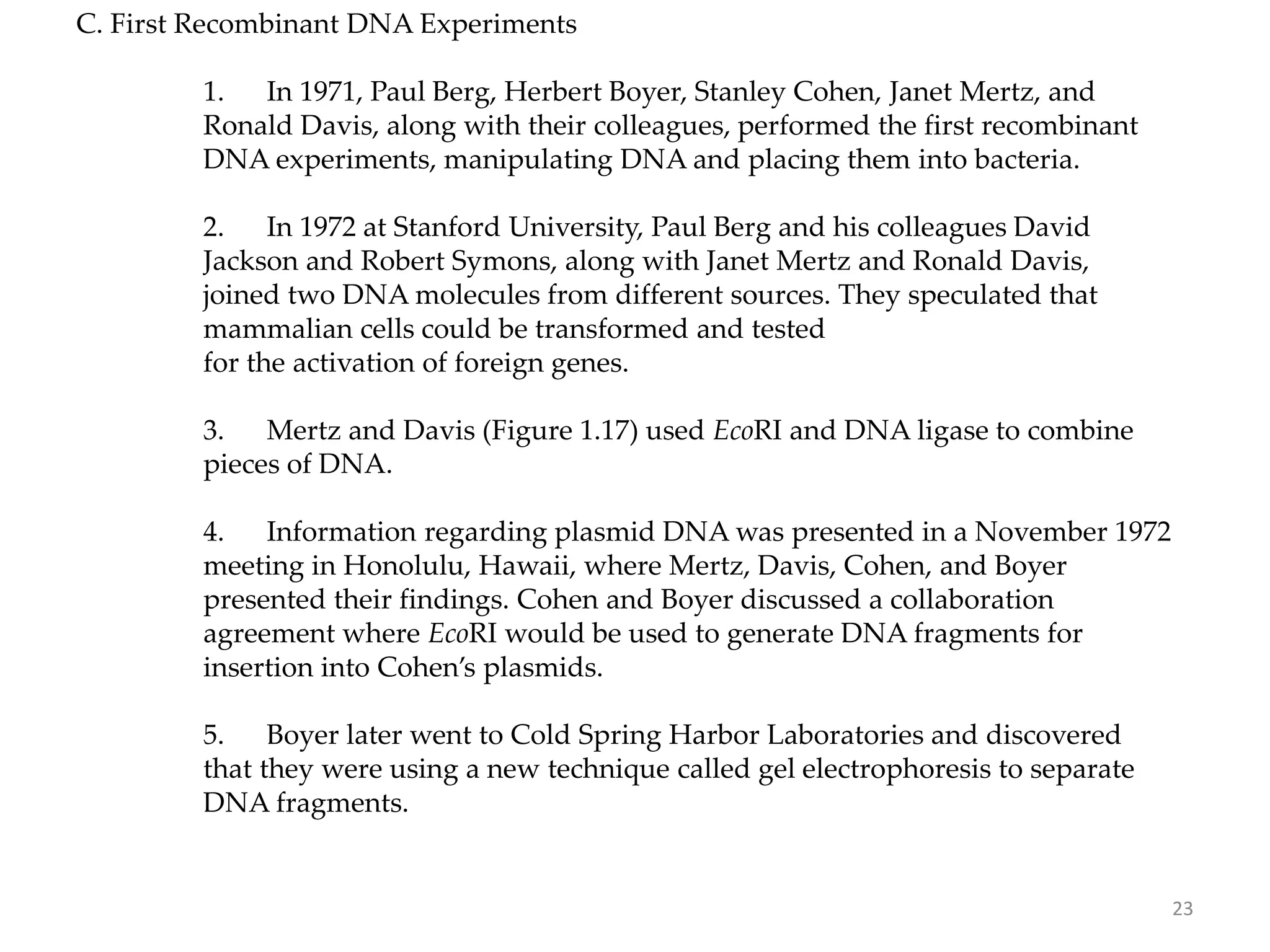 C. First Recombinant DNA Experiments
1. In 1971, Paul Berg, Herbert Boyer, Stanley Cohen, Janet Mertz, and
Ronald Davis, along with their colleagues, performed the first recombinant
DNA experiments, manipulating DNA and placing them into bacteria.
2. In 1972 at Stanford University, Paul Berg and his colleagues David
Jackson and Robert Symons, along with Janet Mertz and Ronald Davis,
joined two DNA molecules from different sources. They speculated that
mammalian cells could be transformed and tested
for the activation of foreign genes.
3. Mertz and Davis (Figure 1.17) used EcoRI and DNA ligase to combine
pieces of DNA.
4. Information regarding plasmid DNA was presented in a November 1972
meeting in Honolulu, Hawaii, where Mertz, Davis, Cohen, and Boyer
presented their findings. Cohen and Boyer discussed a collaboration
agreement where EcoRI would be used to generate DNA fragments for
insertion into Cohen’s plasmids.
5. Boyer later went to Cold Spring Harbor Laboratories and discovered
that they were using a new technique called gel electrophoresis to separate
DNA fragments.
23
 
